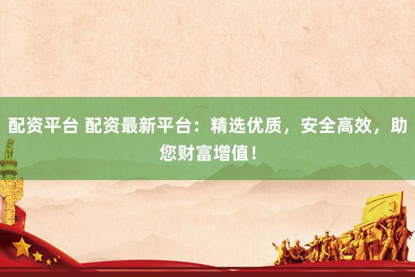 配资平台 配资最新平台:精选优质,安全高效,助您财富增值!