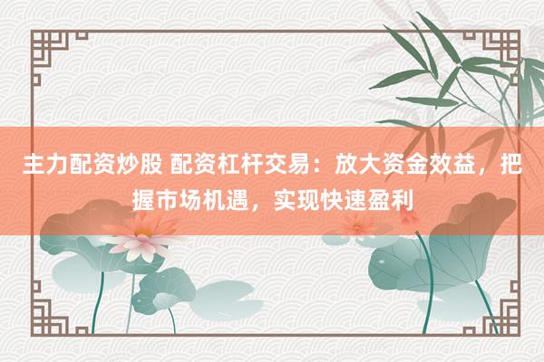 主力配资炒股 配资杠杆交易：放大资金效益，把握市场机遇，实现快速盈利