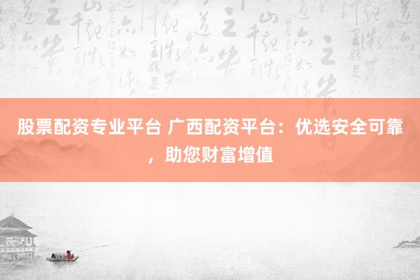股票配资专业平台 广西配资平台：优选安全可靠，助您财富增值