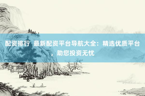配资排行  最新配资平台导航大全：精选优质平台，助您投资无忧