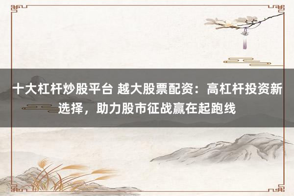 十大杠杆炒股平台 越大股票配资：高杠杆投资新选择，助力股市征战赢在起跑线