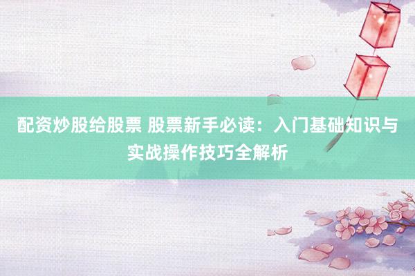 配资炒股给股票 股票新手必读:入门基础知识与实战操作技巧全解析