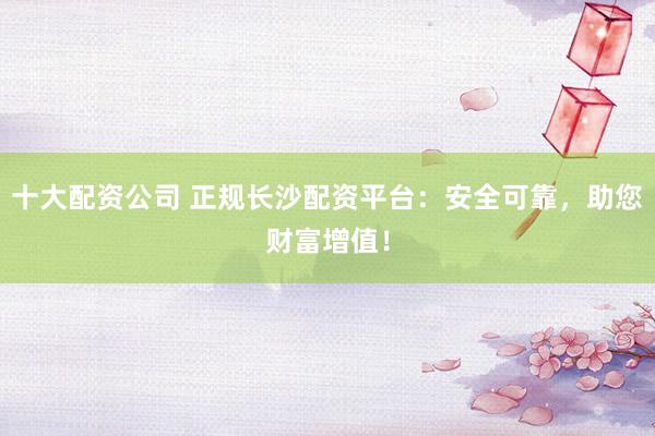 十大配资公司 正规长沙配资平台：安全可靠，助您财富增值！
