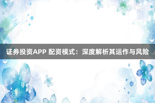 证券投资APP 配资模式:深度解析其运作与风险