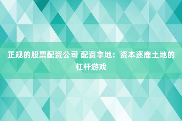 正规的股票配资公司 配资拿地：资本逐鹿土地的杠杆游戏