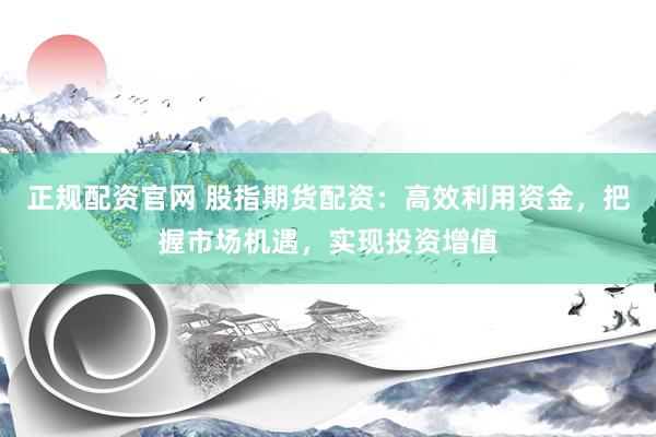正规配资官网 股指期货配资：高效利用资金，把握市场机遇，实现投资增值