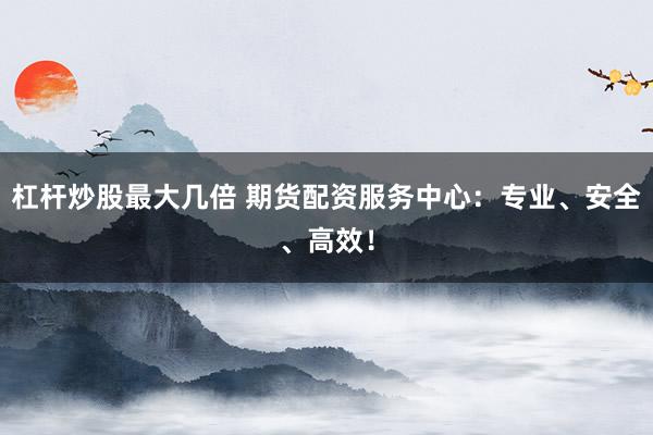 杠杆炒股最大几倍 期货配资服务中心：专业、安全、高效！