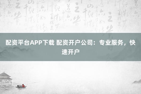 配资平台APP下载 配资开户公司:专业服务,快速开户