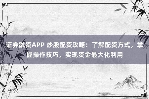 证券融资APP 炒股配资攻略：了解配资方式，掌握操作技巧，实现资金最大化利用