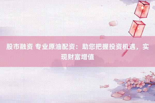 股市融资 专业原油配资：助您把握投资机遇，实现财富增值