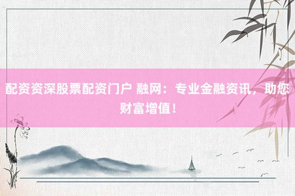 配资资深股票配资门户 融网：专业金融资讯，助您财富增值！