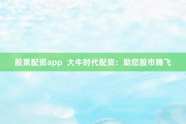 股票配资app 大牛时代配资:助您股市腾飞