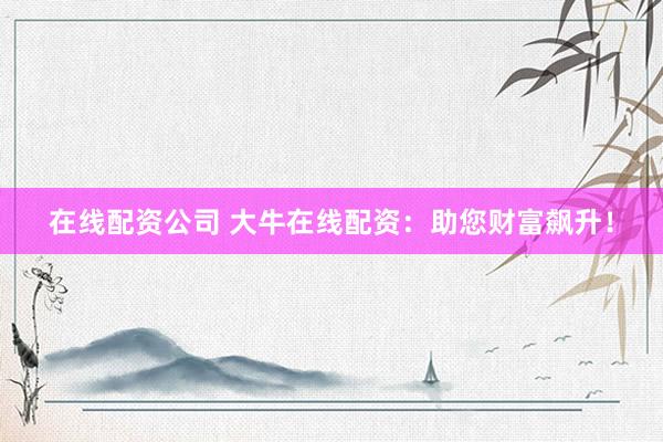 在线配资公司 大牛在线配资：助您财富飙升！