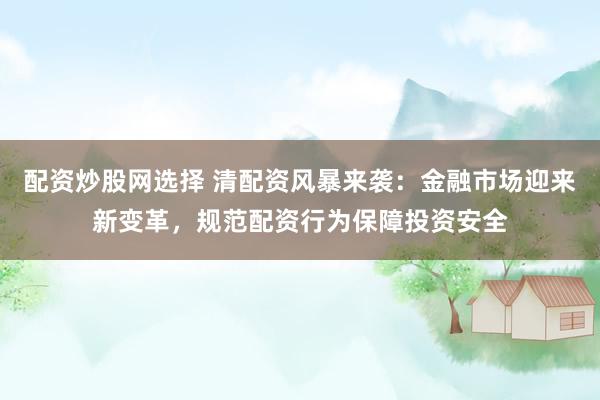 配资炒股网选择 清配资风暴来袭：金融市场迎来新变革，规范配资行为保障投资安全