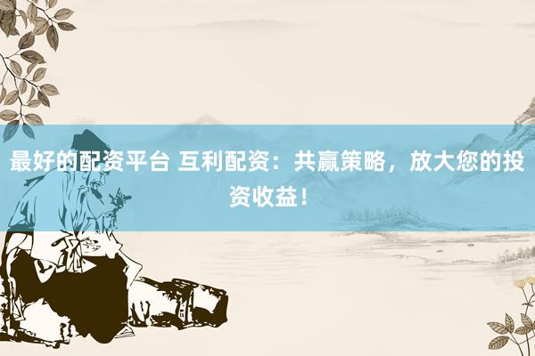 最好的配资平台 互利配资：共赢策略，放大您的投资收益！