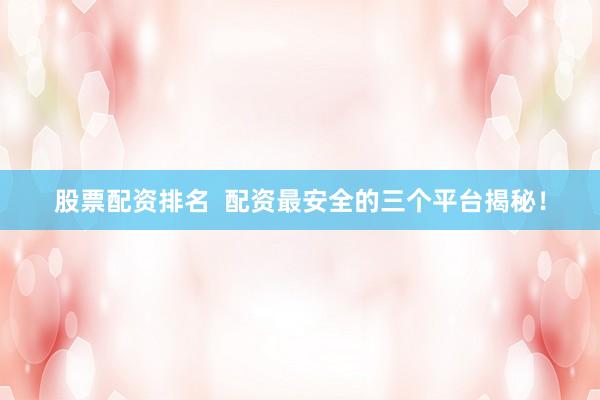 股票配资排名  配资最安全的三个平台揭秘！