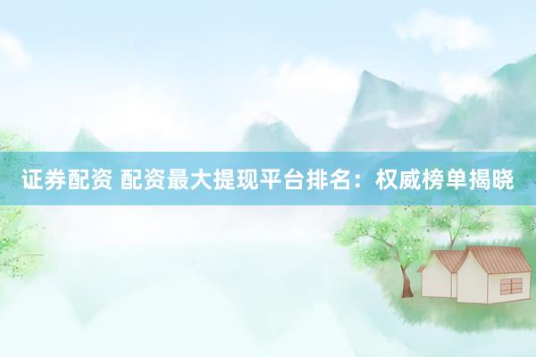 证券配资 配资最大提现平台排名:权威榜单揭晓