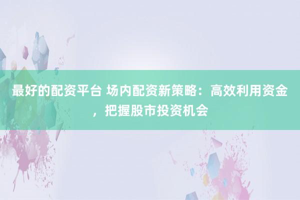 最好的配资平台 场内配资新策略：高效利用资金，把握股市投资机会