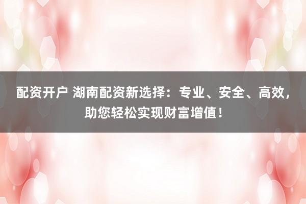 配资开户 湖南配资新选择：专业、安全、高效，助您轻松实现财富增值！