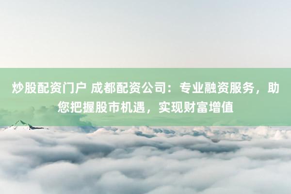 炒股配资门户 成都配资公司：专业融资服务，助您把握股市机遇，实现财富增值