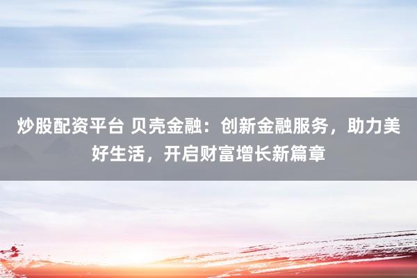 炒股配资平台 贝壳金融：创新金融服务，助力美好生活，开启财富增长新篇章