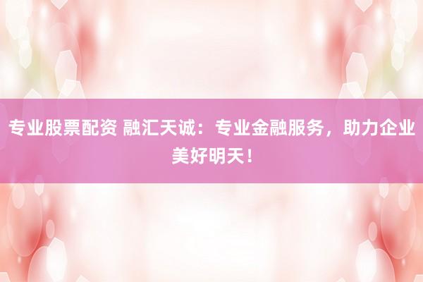 专业股票配资 融汇天诚：专业金融服务，助力企业美好明天！