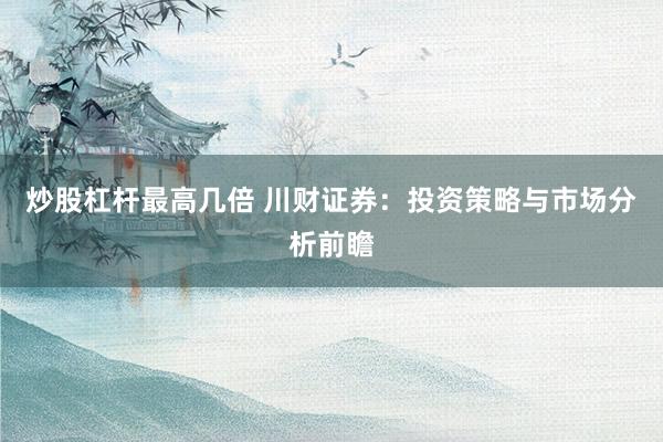 炒股杠杆最高几倍 川财证券：投资策略与市场分析前瞻