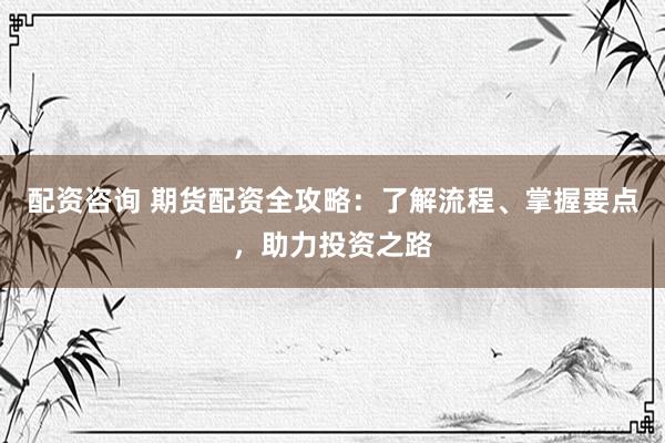 配资咨询 期货配资全攻略：了解流程、掌握要点，助力投资之路