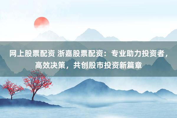 网上股票配资 浙嘉股票配资：专业助力投资者，高效决策，共创股市投资新篇章