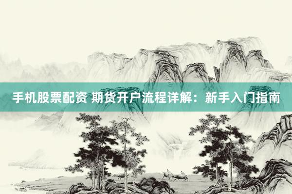 手机股票配资 期货开户流程详解：新手入门指南