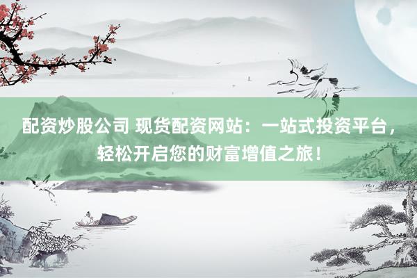 配资炒股公司 现货配资网站：一站式投资平台，轻松开启您的财富增值之旅！