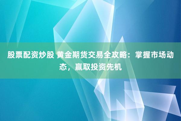 股票配资炒股 黄金期货交易全攻略：掌握市场动态，赢取投资先机