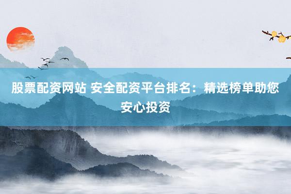 股票配资网站 安全配资平台排名：精选榜单助您安心投资