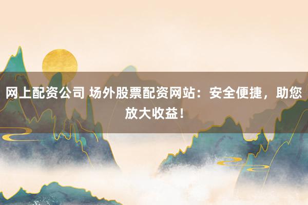网上配资公司 场外股票配资网站：安全便捷，助您放大收益！