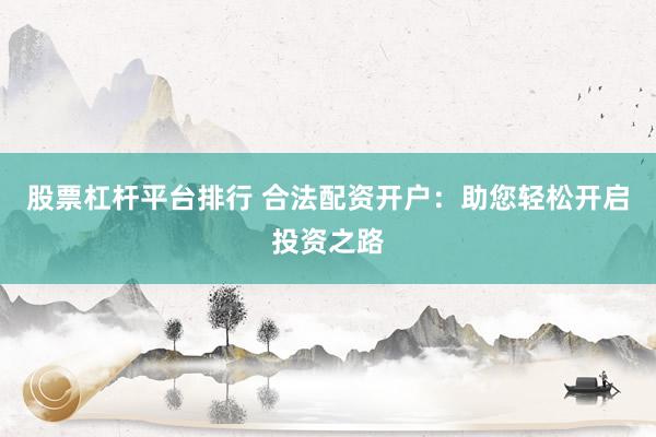 股票杠杆平台排行 合法配资开户：助您轻松开启投资之路