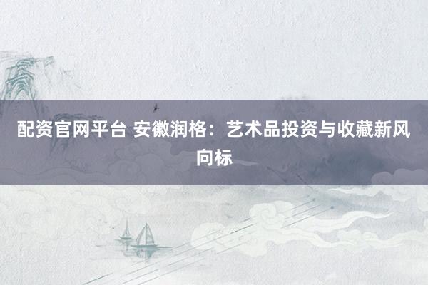配资官网平台 安徽润格：艺术品投资与收藏新风向标