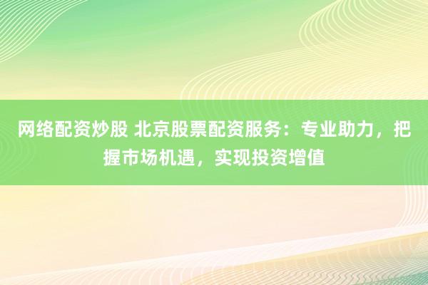 网络配资炒股 北京股票配资服务：专业助力，把握市场机遇，实现投资增值