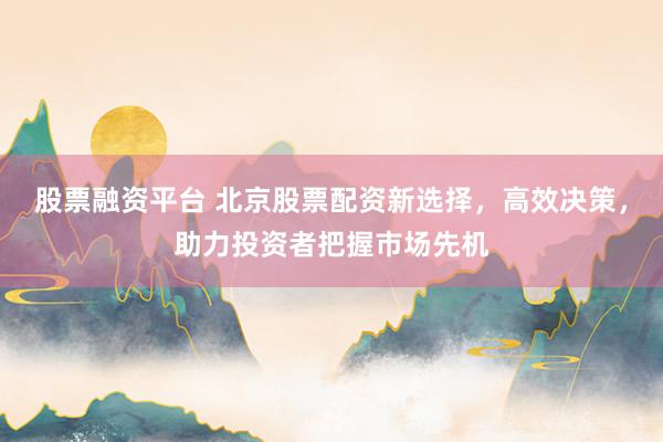 股票融资平台 北京股票配资新选择，高效决策，助力投资者把握市场先机