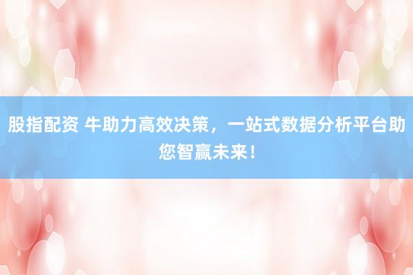 股指配资 牛助力高效决策，一站式数据分析平台助您智赢未来！