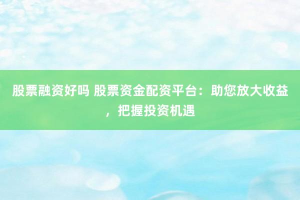 股票融资好吗 股票资金配资平台:助您放大收益,把握投资机遇